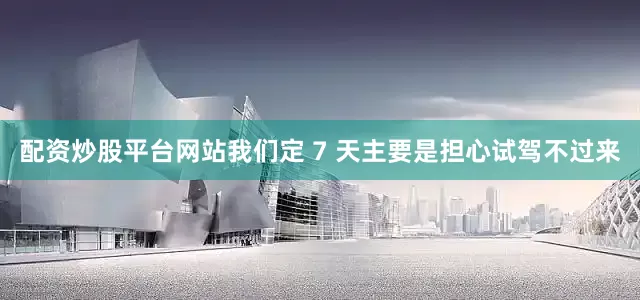 配资炒股平台网站我们定 7 天主要是担心试驾不过来